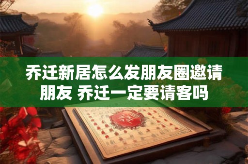 乔迁新居怎么发朋友圈邀请朋友 乔迁一定要请客吗