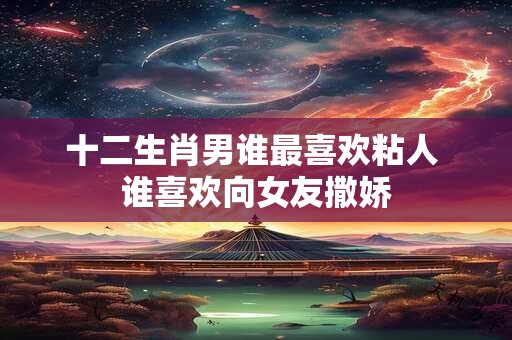 十二生肖男谁最喜欢粘人 谁喜欢向女友撒娇