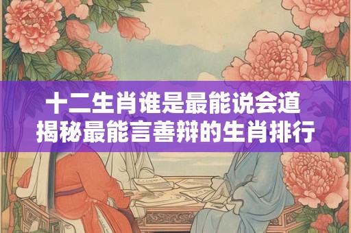 十二生肖谁是最能说会道 揭秘最能言善辩的生肖排行榜！