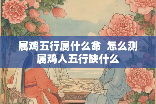 属鸡五行属什么命  怎么测属鸡人五行缺什么