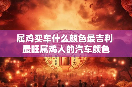 属鸡买车什么颜色最吉利 最旺属鸡人的汽车颜色