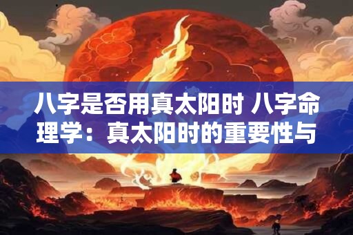 八字是否用真太阳时 八字命理学:真太阳时的重要性与影响 八字是否用真太阳时 八字命理学:真太阳时的重要性与影响