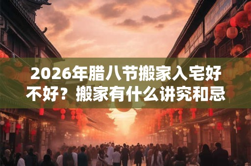 2026年腊八节搬家入宅好不好？搬家有什么讲究和忌讳？