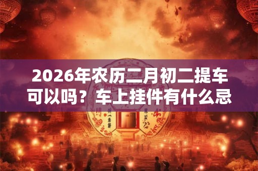 2026年农历二月初二提车可以吗?车上挂件有什么忌讳 2026年农历二月初二提车可以吗?车上挂件有什么忌讳