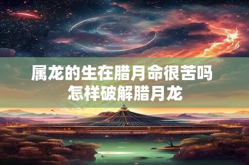 属龙的生在腊月命很苦吗 怎样破解腊月龙