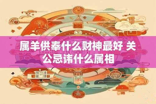 属羊供奉什么财神最好 关公忌讳什么属相