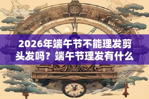 2026年端午节不能理发剪头发吗？端午节理发有什么禁忌？
