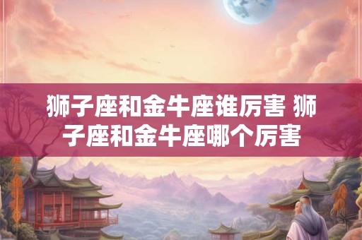 狮子座和金牛座谁厉害 狮子座和金牛座哪个厉害