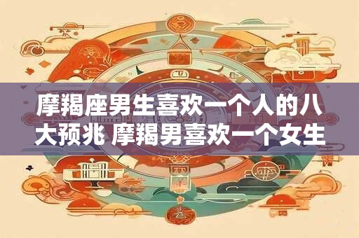摩羯座男生喜欢一个人的八大预兆 摩羯男喜欢一个女生有哪些表现