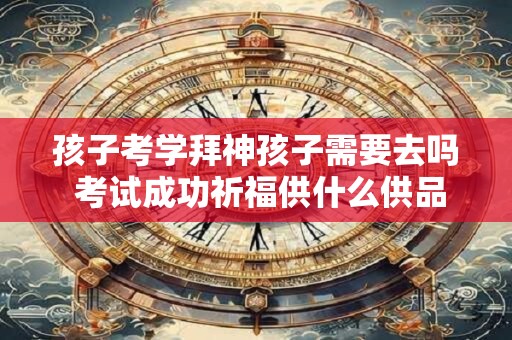 孩子考学拜神孩子需要去吗 考试成功祈福供什么供品