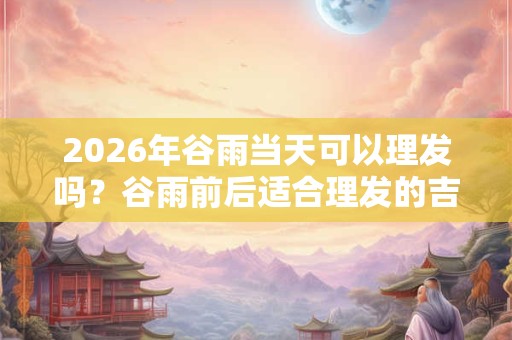 2026年谷雨当天可以理发吗？谷雨前后适合理发的吉日推荐！