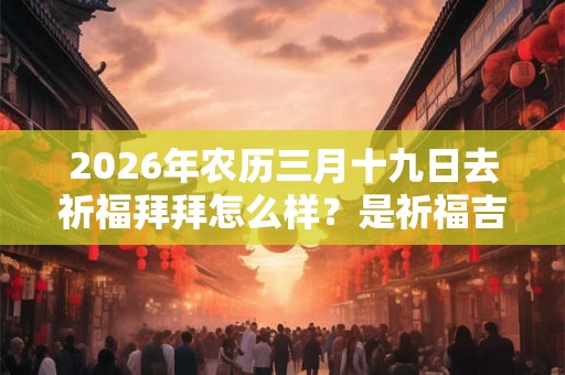 2026年农历三月十九日去祈福拜拜怎么样？是祈福吉日吗？