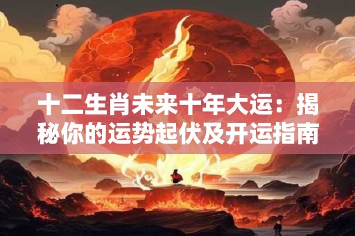 十二生肖未来十年大运：揭秘你的运势起伏及开运指南！