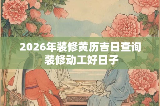 2026年装修黄历吉日查询 装修动工好日子