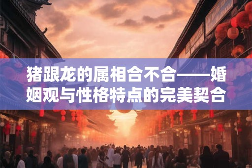猪跟龙的属相合不合——婚姻观与性格特点的完美契合
