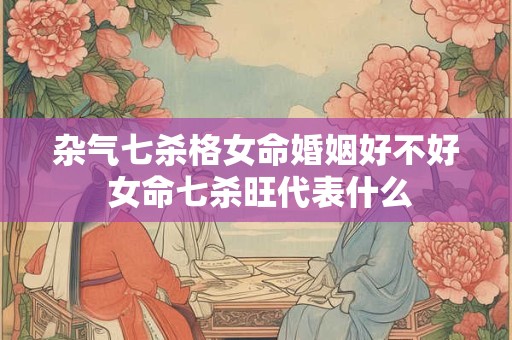 杂气七杀格女命婚姻好不好 女命七杀旺代表什么