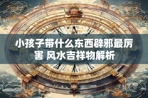 小孩子带什么东西辟邪最厉害 风水吉祥物解析
