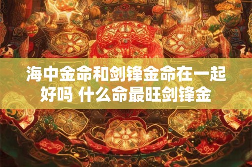 海中金命和剑锋金命在一起好吗 什么命最旺剑锋金
