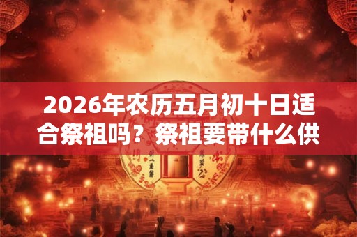 2026年农历五月初十日适合祭祖吗？祭祖要带什么供品？