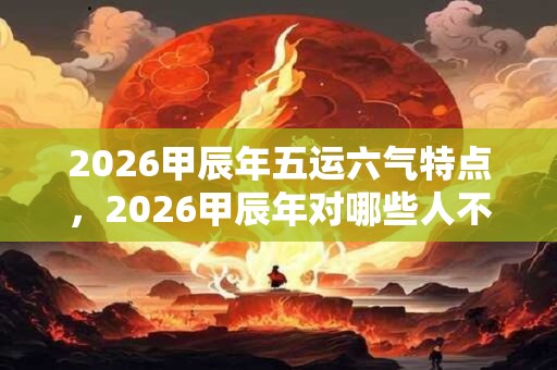 2026甲辰年五运六气特点，2026甲辰年对哪些人不好？