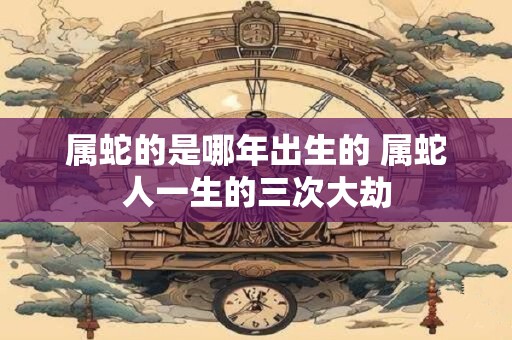 属蛇的是哪年出生的 属蛇人一生的三次大劫