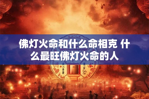 佛灯火命和什么命相克 什么最旺佛灯火命的人