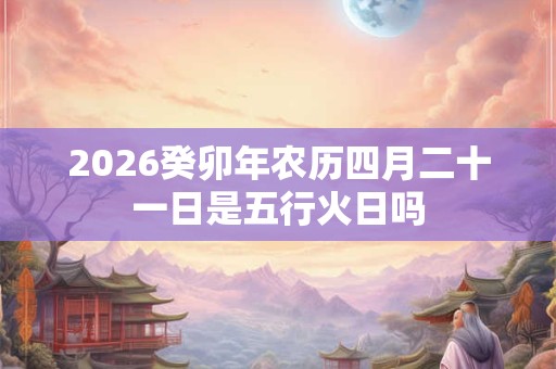 2026癸卯年农历四月二十一日是五行火日吗