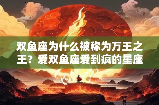 双鱼座为什么被称为万王之王？爱双鱼座爱到疯的星座