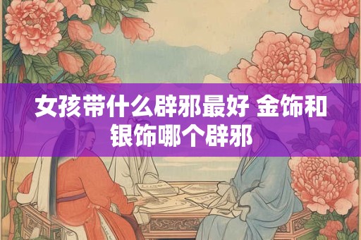 女孩带什么辟邪最好 金饰和银饰哪个辟邪