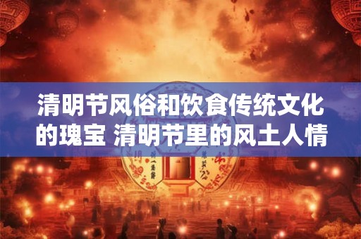 清明节风俗和饮食传统文化的瑰宝 清明节里的风土人情与美食