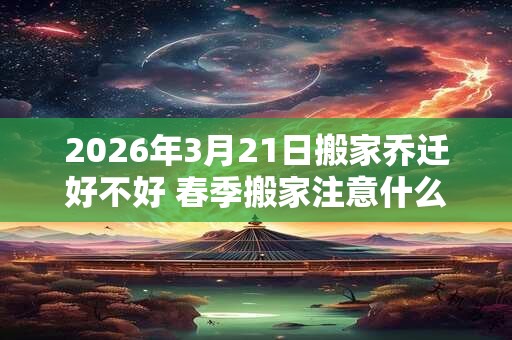 2026年3月21日搬家乔迁好不好 春季搬家注意什么