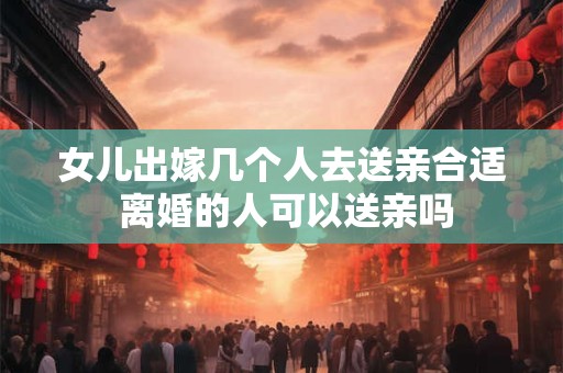 女儿出嫁几个人去送亲合适 离婚的人可以送亲吗
