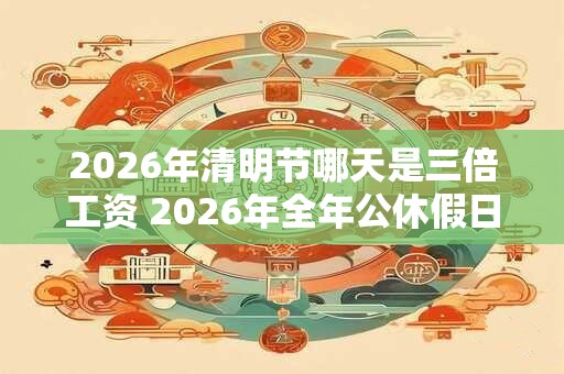 2026年清明节哪天是三倍工资 2026年全年公休假日历表