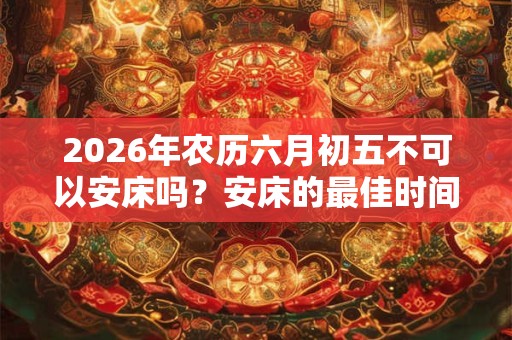 2026年农历六月初五不可以安床吗？安床的最佳时间？