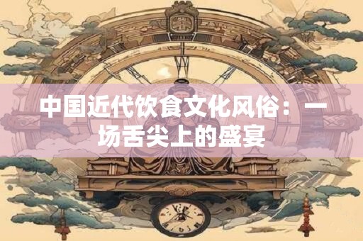 中国近代饮食文化风俗：一场舌尖上的盛宴