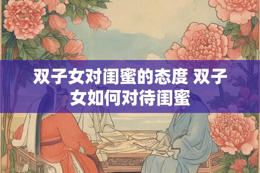 双子女对闺蜜的态度 双子女如何对待闺蜜