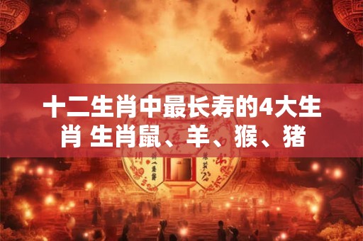 十二生肖中最长寿的4大生肖 生肖鼠、羊、猴、猪