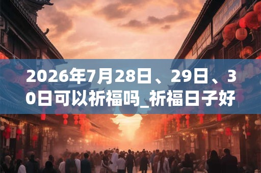 2026年7月28日、29日、30日可以祈福吗_祈福日子好吗