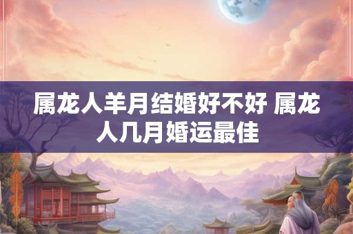 属龙人羊月结婚好不好 属龙人几月婚运最佳