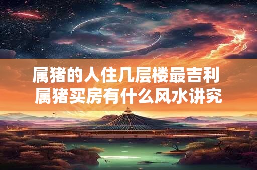 属猪的人住几层楼最吉利 属猪买房有什么风水讲究