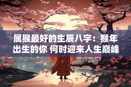 属猴最好的生辰八字：猴年出生的你 何时迎来人生巅峰