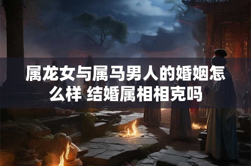 属龙女与属马男人的婚姻怎么样 结婚属相相克吗