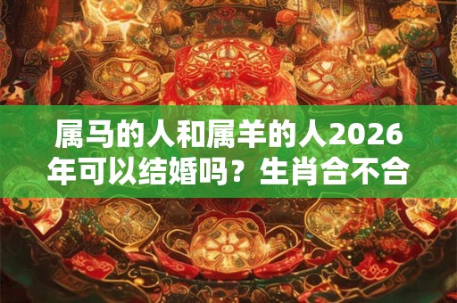 属马的人和属羊的人2026年可以结婚吗？生肖合不合？