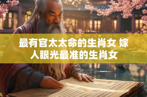最有官太太命的生肖女 嫁人眼光最准的生肖女 最有官太太命的生肖女 嫁人眼光最准的生肖女