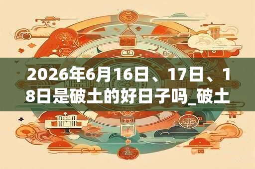 2026年6月16日、17日、18日是破土的好日子吗_破土可以吗