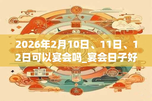 2026年2月10日、11日、12日可以宴会吗_宴会日子好吗