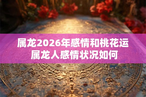 属龙2026年感情和桃花运 属龙人感情状况如何