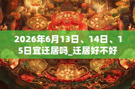 2026年6月13日、14日、15日宜迁居吗_迁居好不好