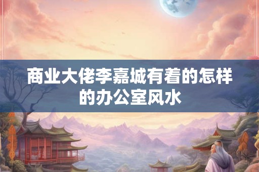 商业大佬李嘉城有着的怎样的办公室风水