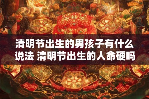 清明节出生的男孩子有什么说法 清明节出生的人命硬吗 清明节出生的男孩子有什么说法 清明节出生的人命硬吗